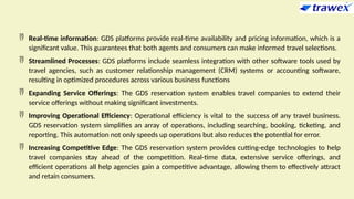  Real-time information: GDS platforms provide real-time availability and pricing information, which is a
significant value. This guarantees that both agents and consumers can make informed travel selections.
 Streamlined Processes: GDS platforms include seamless integration with other software tools used by
travel agencies, such as customer relationship management (CRM) systems or accounting software,
resulting in optimized procedures across various business functions
 Expanding Service Offerings: The GDS reservation system enables travel companies to extend their
service offerings without making significant investments.
 Improving Operational Efficiency: Operational efficiency is vital to the success of any travel business.
GDS reservation system simplifies an array of operations, including searching, booking, ticketing, and
reporting. This automation not only speeds up operations but also reduces the potential for error.
 Increasing Competitive Edge: The GDS reservation system provides cutting-edge technologies to help
travel companies stay ahead of the competition. Real-time data, extensive service offerings, and
efficient operations all help agencies gain a competitive advantage, allowing them to effectively attract
and retain consumers.
 