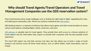 Why should Travel Agents/Travel Operators and Travel
Management Companies use the GDS reservation system?
Most travel business faces tough challenges such as finding the right hotel or flight, negotiating the rates,
and adhering to travel policy rules. All this can easily be resolved by the GDS system.
GDS Booking System is a network of software that allows travel agents and other travel providers to access
various travel options, including flights, hotels, rental cars, and more.
GDS software is valuable tools for travel agents. They provide them with access to a diverse selection of
travel options and the information they require to provide their customers with the best possible travel
experience.
The travel GDS system not only links services and rates, but also allows you to book a range of travel
products and services across all three travel sectors, such as airline tickets, hotel reservations, and car
rentals.
 
