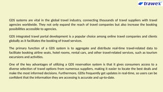 GDS systems are vital in the global travel industry, connecting thousands of travel suppliers with travel
agencies worldwide. They not only expand the reach of travel companies but also increase the booking
possibilities accessible to agencies.
GDS integrated travel portal development is a popular choice among online travel companies and clients
globally as it facilitates the booking of travel services.
The primary function of a GDS system is to aggregate and distribute real-time travel-related data to
facilitate booking airline seats, hotel rooms, rental cars, and other travel-related services, such as tourism
excursions and activities.
One of the key advantages of utilizing a GDS reservation system is that it gives consumers access to a
diverse selection of travel options from numerous suppliers, making it easier to locate the best deals and
make the most informed decisions. Furthermore, GDSs frequently get updates in real-time, so users can be
confident that the information they are accessing is accurate and up-to-date.
 
