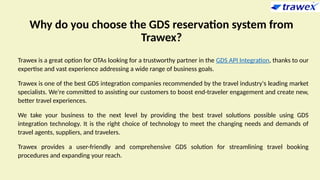 Why do you choose the GDS reservation system from
Trawex?
Trawex is a great option for OTAs looking for a trustworthy partner in the GDS API Integration, thanks to our
expertise and vast experience addressing a wide range of business goals.
Trawex is one of the best GDS integration companies recommended by the travel industry's leading market
specialists. We're committed to assisting our customers to boost end-traveler engagement and create new,
better travel experiences.
We take your business to the next level by providing the best travel solutions possible using GDS
integration technology. It is the right choice of technology to meet the changing needs and demands of
travel agents, suppliers, and travelers.
Trawex provides a user-friendly and comprehensive GDS solution for streamlining travel booking
procedures and expanding your reach.
 