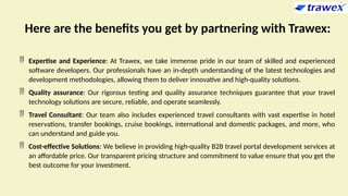 Here are the benefits you get by partnering with Trawex:
 Expertise and Experience: At Trawex, we take immense pride in our team of skilled and experienced
software developers. Our professionals have an in-depth understanding of the latest technologies and
development methodologies, allowing them to deliver innovative and high-quality solutions.
 Quality assurance: Our rigorous testing and quality assurance techniques guarantee that your travel
technology solutions are secure, reliable, and operate seamlessly.
 Travel Consultant: Our team also includes experienced travel consultants with vast expertise in hotel
reservations, transfer bookings, cruise bookings, international and domestic packages, and more, who
can understand and guide you.
 Cost-effective Solutions: We believe in providing high-quality B2B travel portal development services at
an affordable price. Our transparent pricing structure and commitment to value ensure that you get the
best outcome for your investment.
 
