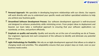  Personal Approach: We specialize in developing long-term relationships with our clients. Our experts
will work directly with you to understand your specific needs and deliver specialized solutions to help
you achieve your business goals.
 Streamlined Software Development Process: Our software development approach is well-structured
and designed to enhance productivity while minimizing errors. From project ideas to deployment and
beyond, our team takes a methodical approach to ensuring that your software applications run
seamlessly, on time, and perform efficiently.
 Emphasis on quality and security: Quality and security are at the core of everything we do at Trawex.
Our engineers rigorously test each component of the software to identify and eliminate any potential
flaws or issues.
 Agile Methodology for Flexibility: We rely on an Agile development approach that allows us to adapt to
changing needs and priorities. This adaptability ensures that your project stays on track, even as your
business needs evolve.
 
