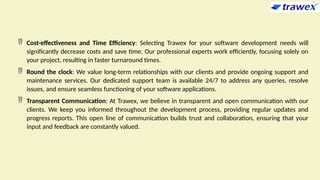  Cost-effectiveness and Time Efficiency: Selecting Trawex for your software development needs will
significantly decrease costs and save time. Our professional experts work efficiently, focusing solely on
your project, resulting in faster turnaround times.
 Round the clock: We value long-term relationships with our clients and provide ongoing support and
maintenance services. Our dedicated support team is available 24/7 to address any queries, resolve
issues, and ensure seamless functioning of your software applications.
 Transparent Communication: At Trawex, we believe in transparent and open communication with our
clients. We keep you informed throughout the development process, providing regular updates and
progress reports. This open line of communication builds trust and collaboration, ensuring that your
input and feedback are constantly valued.
 