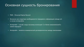 Основная сущность бронирования
• PNR – Personal Name Record
• Возникла как следствие необходимости передавать информацию между а/к
в случае интерлайна
• Интерлайн – случай, когда пассажир использует 2 и более авиакомпаний в
своем маршруте
• Интерлайн – является коммерческой договоренностью между компаниями
 