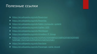 Полезные ссылки
 https://en.wikipedia.org/wiki/Reservisor
 https://en.wikipedia.org/wiki/ReserVec
 https://en.wikipedia.org/wiki/Sabre_(computer_system)
 https://en.wikipedia.org/wiki/Galileo_GDS
 https://en.wikipedia.org/wiki/Worldspan
 https://en.wikipedia.org/wiki/Amadeus_IT_Group
 https://ru.wikipedia.org/wiki/%D0%A1%D0%B8%D1%80%D0%B5%D0%BD
%D0%B0_(%D1%81%D0%B5%D1%82%D1%8C)
 https://en.wikipedia.org/wiki/Navitaire
 https://en.wikipedia.org/wiki/Passenger_name_record
 