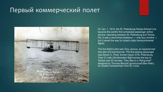 Первый коммерческий полет
On Jan. 1, 1914, the St. Petersburg-Tampa Airboat Line
became the world's first scheduled passenger airline
service, operating between St. Petersburg and Tampa,
Fla. It was a short-lived endeavor — only four months —
but it paved the way for today's daily transcontinental
flights.
The first flight's pilot was Tony Jannus, an experienced
test pilot and barnstormer. The first paying passenger
was Abram C. Pheil, former mayor of St. Petersburg.
Their 21-mile (34-kilometer) flight across the bay to
Tampa took 23 minutes. They flew in a "flying boat"
designed by Thomas Benoist (pronounced Ben-Wah),
an aviation entrepreneur from St. Louis.
 