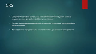 CRS
• Computer Reservation System, она же Central Reservation System, система,
предназначенная для работы с АВИА путешествиями
• Система бронирования авиакомпании, изначально созданная и поддерживаемая
авиакомпаниями
• Использовались определенными авиакомпаниями для хранения бронирования
 