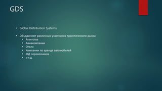 GDS
• Global Distribution Systems
• Объединяют различных участников туристического рынка
• Агентства
• Авиакомпании
• Отели
• Компании по аренде автомобилей
• ЖД перевозчиков
• и т.д.
 