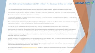 Why do travel agents need access to GDS Software like Amadeus, Galileo, and Sabre?
• If you want to boost your market revenue and expand your client base, you must integrate Travelport, Amadeus, and Sabre GDS into your system.
• Travel companies use GDS (Amadeus, Travelport, and Sabre) to find the best airline tickets, vehicle rentals, hotel rooms, and so on for their clients. Travel
agencies personalize data to the customer's preferences and itinerary.
• It provides global data, pricing, inventory, offers, and real-time availability of airlines, hotel rooms, car rentals, bus tickets, and many more to make the travel
business more sophisticated and advanced.
• When a traveller requests a travel business for information, the agent will find the most accurate and cost-effective itinerary. Travel companies are charged each
time they access the GDS, or they can purchase an annual subscription to the GDS's specialized software.
• Every day, over 600,000 travel agencies use the GDS to book flights, hotels, car rentals, and destination activities on behalf of their clients.
• Integrations with GDS Software can be customized to deliver data simply and consistently. Many features can be incorporated to compare pricing, location,
dates, airline seating, and times. Having all that data in a user-friendly interface, will enhance brand loyalty and provide you with a competitive edge.
• A GDS system also provides travel agents with access to travel data that allows them to compare pricing and facilities offered by various airlines, car rentals, and
hotels to get the best deal for their clients.
• Moreover, specialists or tech experts are needed to run and understand the GDS system. Amadeus, Sabre, and Galileo are the three most effective and essential
GDS systems worldwide, and all GDS professionals are well-versed in these platforms.
• To save costs and be integrated into a GDS in a structured way a travel agent can also access platforms like Global GDS which help travel companies both big and
small and independent travel agents generate their online presence.
• We provide our clients with the best XML/API integration solutions, regardless of whether they have registered with Sabre, Amadeus, Galileo, Travelport, or
Worldspan.
 