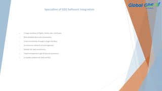 Specialties of GDS Software Integration:
 A huge inventory of flights, hotels, cars, and buses.
 Best available fares and commissions.
 Great connectivity through a single interface.
 An extensive network of travel agencies.
 Reliable for new connections.
 Travel entrepreneurs get all-around assistance.
 A suitable platform for B2B and B2C.
 