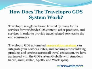 How Does The Travelopro GDS
System Work?
Travelopro is a global brand trusted by many for its
services for worldwide GDS content, other products, and
services in order to provide travel-related services to the
end consumers.
Travelopro GDS automated reservation system can
integrate your services, rates, and bookings consolidating
products and services across all travel ecosystem. we have
partnered with the GDS system Globally with Amadeus
Sabre, and (Galileo, Apollo, and Worldspan).
 