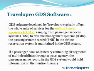 Travelopro GDS Software :
GDS software developed by Travelopro typically offers
the whole suite of services for the online travel
agencies (OTAs), ranging from passenger services
systems (PSSs) to revenue management systems (RMS).
the passenger name record (PNR) in the airline
reservation system is maintained in the GDS system.
If a passenger book an itinerary containing air segments
of multiple airlines through a travel agency. the
passenger name record in the GDS system would hold
information on their entire itinerary.
 