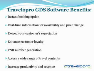 Travelopro GDS Software Benefits:
 Instant booking option
 Real-time information for availability and price change
 Exceed your customer’s expectation
 Enhance customer loyalty
 PNR number generation
 Access a wide range of travel contents
 Increase productivity and revenue
 