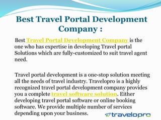 Best Travel Portal Development
Company :
Best Travel Portal Development Company is the
one who has expertise in developing Travel portal
Solutions which are fully-customized to suit travel agent
need.
Travel portal development is a one-stop solution meeting
all the needs of travel industry. Travelopro is a highly
recognized travel portal development company provides
you a complete travel software solution. Either
developing travel portal software or online booking
software. We provide multiple number of services
depending upon your business.
 