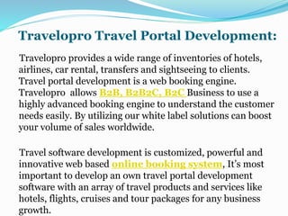 Travelopro Travel Portal Development:
Travelopro provides a wide range of inventories of hotels,
airlines, car rental, transfers and sightseeing to clients.
Travel portal development is a web booking engine.
Travelopro allows B2B, B2B2C, B2C Business to use a
highly advanced booking engine to understand the customer
needs easily. By utilizing our white label solutions can boost
your volume of sales worldwide.
Travel software development is customized, powerful and
innovative web based online booking system, It’s most
important to develop an own travel portal development
software with an array of travel products and services like
hotels, flights, cruises and tour packages for any business
growth.
 