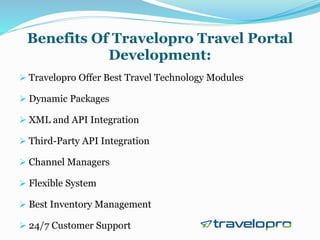 Benefits Of Travelopro Travel Portal
Development:
 Travelopro Offer Best Travel Technology Modules
 Dynamic Packages
 XML and API Integration
 Third-Party API Integration
 Channel Managers
 Flexible System
 Best Inventory Management
 24/7 Customer Support
 
