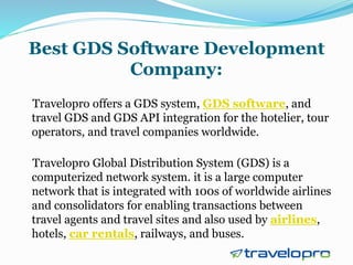 Best GDS Software Development
Company:
Travelopro offers a GDS system, GDS software, and
travel GDS and GDS API integration for the hotelier, tour
operators, and travel companies worldwide.
Travelopro Global Distribution System (GDS) is a
computerized network system. it is a large computer
network that is integrated with 100s of worldwide airlines
and consolidators for enabling transactions between
travel agents and travel sites and also used by airlines,
hotels, car rentals, railways, and buses.
 