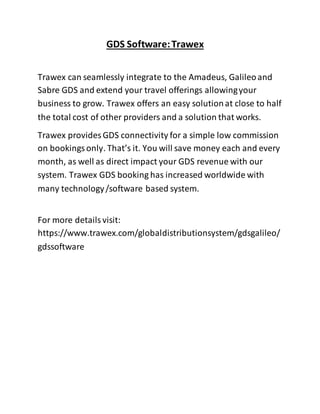 GDS Software:Trawex
Trawex can seamlessly integrate to the Amadeus, Galileoand
Sabre GDS and extend your travel offerings allowingyour
business to grow. Trawex offers an easy solutionat close to half
the total cost of other providers and a solution that works.
Trawex provides GDS connectivity for a simple low commission
on bookingsonly. That’s it. You will save money each and every
month, as well as direct impact your GDS revenue with our
system. Trawex GDS booking has increased worldwide with
many technology/software based system.
For more detailsvisit:
https://www.trawex.com/globaldistributionsystem/gdsgalileo/
gdssoftware
 
