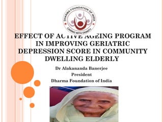 EFFECT OF ACTIVE AGEING PROGRAM
IN IMPROVING GERIATRIC
DEPRESSION SCORE IN COMMUNITY
DWELLING ELDERLY
Dr Alakananda Banerjee
President
Dharma Foundation of India
 