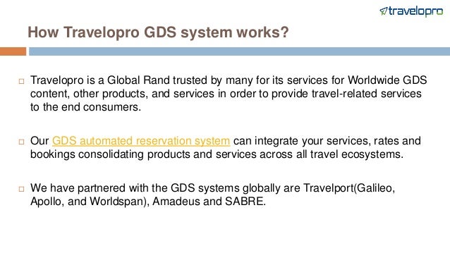 How Travelopro GDS system works?
 Travelopro is a Global Rand trusted by many for its services for Worldwide GDS
content, other products, and services in order to provide travel-related services
to the end consumers.
 Our GDS automated reservation system can integrate your services, rates and
bookings consolidating products and services across all travel ecosystems.
 We have partnered with the GDS systems globally are Travelport(Galileo,
Apollo, and Worldspan), Amadeus and SABRE.
 