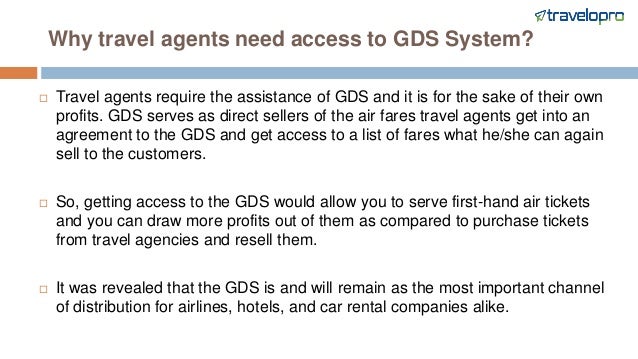 Why travel agents need access to GDS System?
 Travel agents require the assistance of GDS and it is for the sake of their own
profits. GDS serves as direct sellers of the air fares travel agents get into an
agreement to the GDS and get access to a list of fares what he/she can again
sell to the customers.
 So, getting access to the GDS would allow you to serve first-hand air tickets
and you can draw more profits out of them as compared to purchase tickets
from travel agencies and resell them.
 It was revealed that the GDS is and will remain as the most important channel
of distribution for airlines, hotels, and car rental companies alike.
 