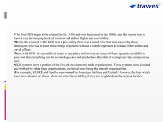 •The first GDS began to be created in the 1950s and was functional in the 1960s, and the reason was to
have a way for keeping track of commercial airline flights and availability.
•Before the concept of the GDS was a possibility there was a lot of time that was wasted by those
employees who had to keep these things organized without a simple approach to contact other airline and
travel offices.
•Now, with GDS, it is possible to come to one place and to have so many of these agencies available to
your son that everything can be so much quicker and productive, thus that it is progressively composed as
well.
•GDS systems were a portion of the first of the electronic trade organizations. These systems were claimed
and worked by other huge organizations, the initial ones being the aircraft organizations.
•For example, SABRE and Apollo were owned by American Airlines and United. However, the four which
have been showed up above, there are other tinier GDS yet they are neighborhood to express locales.
 