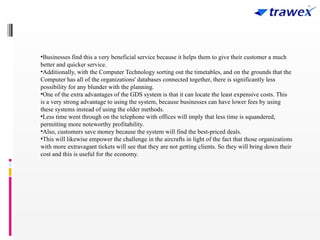 •Businesses find this a very beneficial service because it helps them to give their customer a much
better and quicker service.
•Additionally, with the Computer Technology sorting out the timetables, and on the grounds that the
Computer has all of the organizations' databases connected together, there is significantly less
possibility for any blunder with the planning.
•One of the extra advantages of the GDS system is that it can locate the least expensive costs. This
is a very strong advantage to using the system, because businesses can have lower fees by using
these systems instead of using the older methods.
•Less time went through on the telephone with offices will imply that less time is squandered,
permitting more noteworthy profitability.
•Also, customers save money because the system will find the best-priced deals.
•This will likewise empower the challenge in the aircrafts in light of the fact that those organizations
with more extravagant tickets will see that they are not getting clients. So they will bring down their
cost and this is useful for the economy.
 