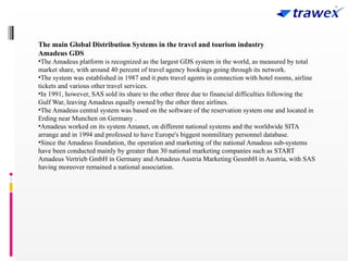 The main Global Distribution Systems in the travel and tourism industry
Amadeus GDS
•The Amadeus platform is recognized as the largest GDS system in the world, as measured by total
market share, with around 40 percent of travel agency bookings going through its network.
•The system was established in 1987 and it puts travel agents in connection with hotel rooms, airline
tickets and various other travel services.
•In 1991, however, SAS sold its share to the other three due to financial difficulties following the
Gulf War, leaving Amadeus equally owned by the other three airlines.
•The Amadeus central system was based on the software of the reservation system one and located in
Erding near Munchen on Germany .
•Amadeus worked on its system Amanet, on different national systems and the worldwide SITA
arrange and in 1994 and professed to have Europe's biggest nonmilitary personnel database.
•Since the Amadeus foundation, the operation and marketing of the national Amadeus sub-systems
have been conducted mainly by greater than 30 national marketing companies such as START
Amadeus Vertrieb GmbH in Germany and Amadeus Austria Marketing GesmbH in Austria, with SAS
having moreover remained a national association.
 