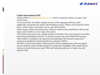 Galileo International GDS
•Galileo GDS is a global distribution system, which is situated in Atlanta, Georgia, in the
United States.
•It is possessed by Travelport, shaping one part of their aggregate offering, which
additionally incorporates the Apollo and Worldspan systems. Galileo can be utilized to book
hotels, airline tickets, train tickets, travels, and vehicle rentals.
•Since merger, Galileo International has worked as Apollo in the United States, Mexico and
Japan, and as Galileo in every single other nation.
•The Galileo focal system was situated in Denver/Colorado, USA, and utilized it's on Galileo
International Distribution Network, it's national systems just as the Global SITA arrange.
•Since Galileo’s foundation, the operation and marketing of the national systems have
mainly been handled by national distribution companies (NDCs).
•46 NDCs existed in November 1994 around the world, including those of the accomplice
airlines and those of Inter Globe Enterprises in India since September 1994, South African
Airways in South Africa since April 1992, and Turkish aircrafts Inc. in Turkey since the
finish of 1994.
 
