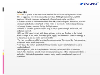 Sabre GDS
•Sabre GDS system is the association between the travel service buyers and sellers.
This is supported (travel inventory) by more than 400 flight transporters, 125000
lodgings, 200 visit chairmen and a couple of vehicle and cruise providers.
•The Sabre system is connected to more than 400,000 travel agents worldwide, who are
serving to end clients. Sabre GDS system forms in excess of a million travel booking
exchanges for every moment during the high season.
•Sabre GDS likewise gives incredible help to travel agents through online talk, call,
and email support.
•B2B and B2C travel portals with Sabre software system are flooding in the United
States, Europe, UAE, India, Africa (Nigeria, Egypt) and Indonesia. Sabre technology is
as basic to go as air and water are basic to life.
•They are one of the world’s largest software companies. They were Big Data sometime
before that was a trendy expression.
•They made the world's greatest electronic business focus when Amazon was just a
conduit in Brazil.
•What began as a joint activity between American Airlines and IBM to make the
world's first electronic aircraft reservation system in quite a while since advanced into a
technology biological system that contacts pretty much every phase of your travel
experience.
 