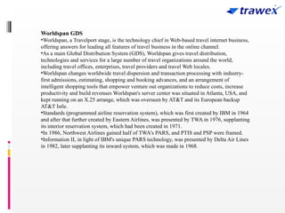 Worldspan GDS
•Worldspan, a Travelport stage, is the technology chief in Web-based travel internet business,
offering answers for leading all features of travel business in the online channel.
•As a main Global Distribution System (GDS), Worldspan gives travel distribution,
technologies and services for a large number of travel organizations around the world,
including travel offices, enterprises, travel providers and travel Web locales.
•Worldspan changes worldwide travel dispersion and transaction processing with industry-
first admissions, estimating, shopping and booking advances, and an arrangement of
intelligent shopping tools that empower venture out organizations to reduce costs, increase
productivity and build revenues Worldspan's server center was situated in Atlanta, USA, and
kept running on an X.25 arrange, which was overseen by AT&T and its European backup
AT&T Istle.
•Standards (programmed airline reservation system), which was first created by IBM in 1964
and after that further created by Eastern Airlines, was presented by TWA in 1976, supplanting
its interior reservation system, which had been created in 1971.
•In 1986, Northwest Airlines gained half of TWA's PARS, and PTIS and PSP were framed.
•Information II, in light of IBM's unique PARS technology, was presented by Delta Air Lines
in 1982, later supplanting its inward system, which was made in 1968.
 