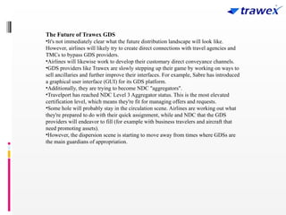 The Future of Trawex GDS
•It's not immediately clear what the future distribution landscape will look like.
However, airlines will likely try to create direct connections with travel agencies and
TMCs to bypass GDS providers.
•Airlines will likewise work to develop their customary direct conveyance channels.
•GDS providers like Trawex are slowly stepping up their game by working on ways to
sell ancillaries and further improve their interfaces. For example, Sabre has introduced
a graphical user interface (GUI) for its GDS platform.
•Additionally, they are trying to become NDC "aggregators".
•Travelport has reached NDC Level 3 Aggregator status. This is the most elevated
certification level, which means they're fit for managing offers and requests.
•Some hole will probably stay in the circulation scene. Airlines are working out what
they're prepared to do with their quick assignment, while and NDC that the GDS
providers will endeavor to fill (for example with business travelers and aircraft that
need promoting assets).
•However, the dispersion scene is starting to move away from times where GDSs are
the main guardians of appropriation.
 