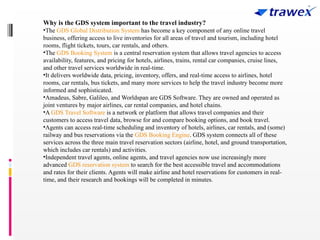 Why is the GDS system important to the travel industry?
•The GDS Global Distribution System has become a key component of any online travel
business, offering access to live inventories for all areas of travel and tourism, including hotel
rooms, flight tickets, tours, car rentals, and others.
•The GDS Booking System is a central reservation system that allows travel agencies to access
availability, features, and pricing for hotels, airlines, trains, rental car companies, cruise lines,
and other travel services worldwide in real-time.
•It delivers worldwide data, pricing, inventory, offers, and real-time access to airlines, hotel
rooms, car rentals, bus tickets, and many more services to help the travel industry become more
informed and sophisticated.
•Amadeus, Sabre, Galileo, and Worldspan are GDS Software. They are owned and operated as
joint ventures by major airlines, car rental companies, and hotel chains.
•A GDS Travel Software is a network or platform that allows travel companies and their
customers to access travel data, browse for and compare booking options, and book travel.
•Agents can access real-time scheduling and inventory of hotels, airlines, car rentals, and (some)
railway and bus reservations via the GDS Booking Engine. GDS system connects all of these
services across the three main travel reservation sectors (airline, hotel, and ground transportation,
which includes car rentals) and activities.
•Independent travel agents, online agents, and travel agencies now use increasingly more
advanced GDS reservation system to search for the best accessible travel and accommodations
and rates for their clients. Agents will make airline and hotel reservations for customers in real-
time, and their research and bookings will be completed in minutes.
 