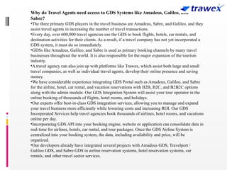 Why do Travel Agents need access to GDS Systems like Amadeus, Galileo, and
Sabre?
•The three primary GDS players in the travel business are Amadeus, Sabre, and Galileo, and they
assist travel agents in increasing the number of travel transactions.
•Every day, over 600,000 travel agencies use the GDS to book flights, hotels, car rentals, and
destination activities for their clients. As a result, if a travel company has not yet incorporated a
GDS system, it must do so immediately.
•GDSs like Amadeus, Galileo, and Sabre is used as primary booking channels by many travel
businesses throughout the world. It is also responsible for the major expansion of the tourism
industry.
•A travel agency can also join up with platforms like Trawex, which assist both large and small
travel companies, as well as individual travel agents, develop their online presence and saving
money.
•We have considerable experience integrating GDS Portal such as Amadeus, Galileo, and Sabre
for the airline, hotel, car rental, and vacation reservations with B2B, B2C, and B2B2C options
along with the admin module. Our GDS Integration System will assist your tour operator in the
online booking of thousands of flights, hotel rooms, and holidays.
•Our experts offer best-in-class GDS integration services, allowing you to manage and expand
your travel business more efficiently while lowering costs and increasing ROI. Our GDS
Incorporated Services help travel agencies book thousands of airlines, hotel rooms, and vacations
online per day.
•Incorporating GDS API into your booking engine, website or application can consolidate data in
real-time for airlines, hotels, car rental, and tour packages. Once the GDS Airline System is
centralized into your booking system, the data, including availability and price, will be
organized.
•Our developers already have integrated several projects with Amadeus GDS, Travelport /
Galileo GDS, and Sabre GDS in airline reservation systems, hotel reservation systems, car
rentals, and other travel sector services.
 