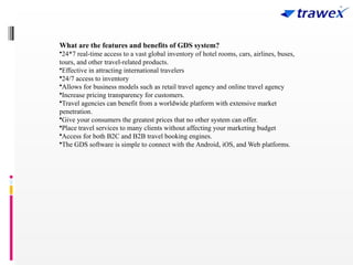 What are the features and benefits of GDS system?
•24*7 real-time access to a vast global inventory of hotel rooms, cars, airlines, buses,
tours, and other travel-related products.
•Effective in attracting international travelers
•24/7 access to inventory
•Allows for business models such as retail travel agency and online travel agency
•Increase pricing transparency for customers.
•Travel agencies can benefit from a worldwide platform with extensive market
penetration.
•Give your consumers the greatest prices that no other system can offer.
•Place travel services to many clients without affecting your marketing budget
•Access for both B2C and B2B travel booking engines.
•The GDS software is simple to connect with the Android, iOS, and Web platforms.
 