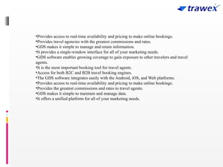 •Provides access to real-time availability and pricing to make online bookings.
•Provides travel agencies with the greatest commissions and rates.
•GDS makes it simple to manage and retain information.
•It provides a single-window interface for all of your marketing needs.
•GDS software enables growing coverage to gain exposure to other travelers and travel
agents.
•It is the most important booking tool for travel agents.
•Access for both B2C and B2B travel booking engines.
•The GDS software integrates easily with the Android, iOS, and Web platforms.
•Provides access to real-time availability and pricing to make online bookings.
•Provides the greatest commissions and rates to travel agents.
•GDS makes it simple to maintain and manage data.
•It offers a unified platform for all of your marketing needs.
 