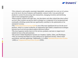 •This exhaustive and complex amazingly dependable, and generally low costs set of systems
gives the travel, the travel industry and hospitality ventures with a very powerful and
productive system for processing sales transactions, managing inventory and interfacing
with revenue management systems.
•When properly stacked with right rates, rate descriptors and other related data about sellers'
services, these systems can process deals exchanges as a component of an incorporated and
continually refreshing system that can significantly contribute to the optimization of an
enterprise's revenue.
•The Global Distribution System (GDS)is one of the most significant devices for the travel
business, which is a system worked by an organization that enables computerized exchanges
between travel services providers(vendors) and travel offices.
•The travel agencies mostly trust on it for services, products, and rates to impart travel-
related services to the end customers.
•The premier Global Distribution Systems are Amadeus, Galileo, Sabre, and Worldspan.
•They are asserted and filled in as joint endeavors by significant aircraft, vehicle rental
associations, and hotel gatherings. Additionally, it is called Automated Reservation System
(ARS) or Computerized Reservation System (CRS).
 