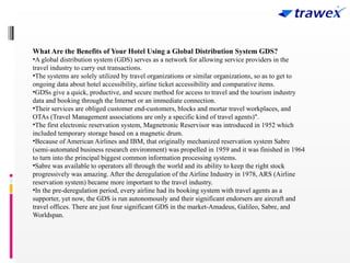 What Are the Benefits of Your Hotel Using a Global Distribution System GDS?
•A global distribution system (GDS) serves as a network for allowing service providers in the
travel industry to carry out transactions.
•The systems are solely utilized by travel organizations or similar organizations, so as to get to
ongoing data about hotel accessibility, airline ticket accessibility and comparative items.
•GDSs give a quick, productive, and secure method for access to travel and the tourism industry
data and booking through the Internet or an immediate connection.
•Their services are obliged customer end-customers, blocks and mortar travel workplaces, and
OTAs (Travel Management associations are only a specific kind of travel agents)".
•The first electronic reservation system, Magnetronic Reservisor was introduced in 1952 which
included temporary storage based on a magnetic drum.
•Because of American Airlines and IBM, that originally mechanized reservation system Sabre
(semi-automated business research environment) was propelled in 1959 and it was finished in 1964
to turn into the principal biggest common information processing systems.
•Sabre was available to operators all through the world and its ability to keep the right stock
progressively was amazing. After the deregulation of the Airline Industry in 1978, ARS (Airline
reservation system) became more important to the travel industry.
•In the pre-deregulation period, every airline had its booking system with travel agents as a
supporter, yet now, the GDS is run autonomously and their significant endorsers are aircraft and
travel offices. There are just four significant GDS in the market-Amadeus, Galileo, Sabre, and
Worldspan.
 