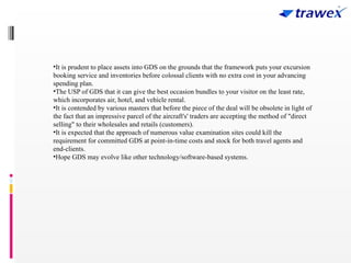 •It is prudent to place assets into GDS on the grounds that the framework puts your excursion
booking service and inventories before colossal clients with no extra cost in your advancing
spending plan.
•The USP of GDS that it can give the best occasion bundles to your visitor on the least rate,
which incorporates air, hotel, and vehicle rental.
•It is contended by various masters that before the piece of the deal will be obsolete in light of
the fact that an impressive parcel of the aircraft's' traders are accepting the method of "direct
selling" to their wholesales and retails (customers).
•It is expected that the approach of numerous value examination sites could kill the
requirement for committed GDS at point-in-time costs and stock for both travel agents and
end-clients.
•Hope GDS may evolve like other technology/software-based systems.
 