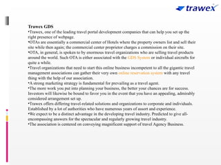 Trawex GDS
•Trawex, one of the leading travel portal development companies that can help you set up the
right presence of webpage.
•OTAs are essentially a commercial center of Hotels where the property owners list and sell their
site while then again; the commercial center proprietor charges a commission on their site.
•OTA, in general, is spoken to by enormous travel organizations who are selling travel products
around the world. Such OTA is either associated with the GDS System or individual aircrafts for
quite a while.
•Travel organizations that need to start this online business incompetent to all the gigantic travel
management associations can gather their very own online reservation system with any travel
thing with the help of our association.
•A strong marketing strategy is fundamental for prevailing as a travel agent.
•The more work you put into planning your business, the better your chances are for success.
Investors will likewise be bound to favor you in the event that you have an appealing, admirably
considered arrangement set up.
•Trawex offers differing travel-related solutions and organizations to corporate and individuals.
Established by a lot of authorities who have numerous years of assort and experience.
•We expect to be a distinct advantage in the developing travel industry. Predicted to give all-
encompassing answers for the spectacular and regularly growing travel industry.
•The association is centered on conveying magnificent support of travel Agency Business.
 