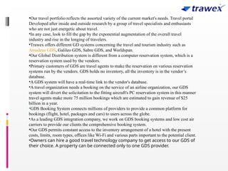 •Our travel portfolio reflects the assorted variety of the current market's needs. Travel portal
Developed after inside and outside research by a group of travel specialists and enthusiasts
who are not just energetic about travel.
•In any case, look to fill the gap by the exponential augmentation of the overall travel
industry and rise in the longing of travelers.
•Trawex offers different GD systems concerning the travel and tourism industry such as
Amadeus GDS, Galileo GDS, Sabre GDS, and Worldspan.
•Our Global Distribution system is different from a computer reservation system, which is a
reservation system used by the vendors.
•Primary customers of GDS are travel agents to make the reservation on various reservation
systems run by the vendors. GDS holds no inventory, all the inventory is in the vendor’s
database.
•A GDS system will have a real-time link to the vendor's database.
•A travel organization needs a booking on the service of an airline organization, our GDS
system will divert the solicitation to the fitting aircraft's PC reservation system in this manner
travel agents make more 75 million bookings which are estimated to gain revenue of $25
billion in a year.
•GDS Booking System connects millions of providers to provide a common platform for
bookings (flight, hotel, packages and cars) to users across the globe.
•As a leading GDS integration company, we work on GDS booking systems and low cost air
carriers to provide our clients the comprehensive booking system.
•Our GDS permits constant access to the inventory arrangement of a hotel with the present
costs, limits, room types, offices like Wi-Fi and various parts important to the potential client.
•Owners can hire a good travel technology company to get access to our GDS of
their choice. A property can be connected only to one GDS provider.
 