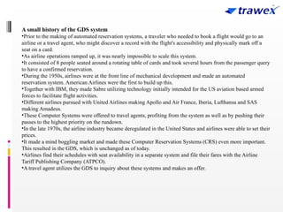 A small history of the GDS system
•Prior to the making of automated reservation systems, a traveler who needed to book a flight would go to an
airline or a travel agent, who might discover a record with the flight's accessibility and physically mark off a
seat on a card.
•As airline operations ramped up, it was nearly impossible to scale this system.
•It consisted of 8 people seated around a rotating table of cards and took several hours from the passenger query
to have a confirmed reservation.
•During the 1950s, airlines were at the front line of mechanical development and made an automated
reservation system. American Airlines were the first to build up this.
•Together with IBM, they made Sabre utilizing technology initially intended for the US aviation based armed
forces to facilitate flight activities.
•Different airlines pursued with United Airlines making Apollo and Air France, Iberia, Lufthansa and SAS
making Amadeus.
•These Computer Systems were offered to travel agents, profiting from the system as well as by pushing their
passes to the highest priority on the rundown.
•In the late 1970s, the airline industry became deregulated in the United States and airlines were able to set their
prices.
•It made a mind boggling market and made these Computer Reservation Systems (CRS) even more important.
This resulted in the GDS, which is unchanged as of today.
•Airlines find their schedules with seat availability in a separate system and file their fares with the Airline
Tariff Publishing Company (ATPCO).
•A travel agent utilizes the GDS to inquiry about these systems and makes an offer.
 