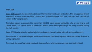 Sabre GDS
Sabre GDS system is the association between the travel service buyers and sellers. This is supported (travel
inventory) by more than 400 flight transporters, 125000 lodgings, 200 visit chairmen and a couple of
vehicle and cruise providers.
The Sabre system is connected to more than 400,000 travel agents worldwide, who are serving to end
clients. Sabre GDS system forms in excess of a million travel booking exchanges for every moment during
the high season.
Sabre GDS likewise gives incredible help to travel agents through online talk, call, and email support.
They are one of the world's largest software companies. They were Big Data sometime before that was a
trendy expression.
They made the world's greatest electronic business focus when Amazon was just a conduit in Brazil.
 