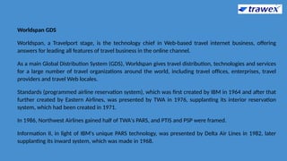Worldspan GDS
Worldspan, a Travelport stage, is the technology chief in Web-based travel internet business, offering
answers for leading all features of travel business in the online channel.
As a main Global Distribution System (GDS), Worldspan gives travel distribution, technologies and services
for a large number of travel organizations around the world, including travel offices, enterprises, travel
providers and travel Web locales.
Standards (programmed airline reservation system), which was first created by IBM in 1964 and after that
further created by Eastern Airlines, was presented by TWA in 1976, supplanting its interior reservation
system, which had been created in 1971.
In 1986, Northwest Airlines gained half of TWA's PARS, and PTIS and PSP were framed.
Information II, in light of IBM's unique PARS technology, was presented by Delta Air Lines in 1982, later
supplanting its inward system, which was made in 1968.
 