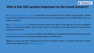 Why is the GDS system Important to the travel industry?
The GDS Global Distribution System has become a key component of any online travel business, offering
access to live inventories for all areas of travel and tourism, including hotel rooms, flight tickets, tours, car
rentals, and others.
The GDS Booking System is a central reservation system that allows travel agencies to access availability,
features, and pricing for hotels, airlines, trains, rental car companies, cruise lines, and other travel services
worldwide in real-time.
A GDS Travel Software is a network or platform that allows travel companies and their customers to access
travel data, browse for and compare booking options, and book travel.
Agents can access real-time scheduling and inventory of hotels, airlines, car rentals, and (some) railway
and bus reservations via the GDS Booking Engine.
 