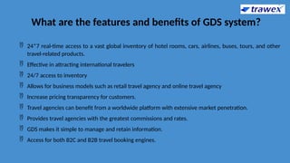 What are the features and benefits of GDS system?
 24*7 real-time access to a vast global inventory of hotel rooms, cars, airlines, buses, tours, and other
travel-related products.
 Effective in attracting international travelers
 24/7 access to inventory
 Allows for business models such as retail travel agency and online travel agency
 Increase pricing transparency for customers.
 Travel agencies can benefit from a worldwide platform with extensive market penetration.
 Provides travel agencies with the greatest commissions and rates.
 GDS makes it simple to manage and retain information.
 Access for both B2C and B2B travel booking engines.
 