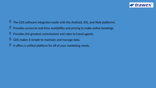  The GDS software integrates easily with the Android, iOS, and Web platforms.
 Provides access to real-time availability and pricing to make online bookings.
 Provides the greatest commissions and rates to travel agents.
 GDS makes it simple to maintain and manage data.
 It offers a unified platform for all of your marketing needs.
 