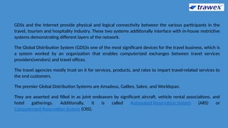 GDSs and the Internet provide physical and logical connectivity between the various participants in the
travel, tourism and hospitality industry. These two systems additionally interface with in-house restrictive
systems demonstrating different layers of the network.
The Global Distribution System (GDS)is one of the most significant devices for the travel business, which is
a system worked by an organization that enables computerized exchanges between travel services
providers(vendors) and travel offices.
The travel agencies mostly trust on it for services, products, and rates to impart travel-related services to
the end customers.
The premier Global Distribution Systems are Amadeus, Galileo, Sabre, and Worldspan.
They are asserted and filled in as joint endeavors by significant aircraft, vehicle rental associations, and
hotel gatherings. Additionally, it is called Automated Reservation System (ARS) or
Computerized Reservation System (CRS).
 
