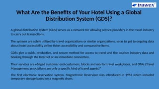 What Are the Benefits of Your Hotel Using a Global
Distribution System (GDS)?
A global distribution system (GDS) serves as a network for allowing service providers in the travel industry
to carry out transactions.
The systems are solely utilized by travel organizations or similar organizations, so as to get to ongoing data
about hotel accessibility airline ticket accessibility and comparative items.
GDSs give a quick, productive, and secure method for access to travel and the tourism industry data and
booking through the Internet or an immediate connection,
Their services are obliged customer end-customers, blocks and mortar travel workplaces, and OTAs (Travel
Management associations are only a specific kind of travel agents)"
The first electronic reservation system, Magnetronic Reservisor was introduced in 1952 which included
temporary storage based on a magnetic drum.
 