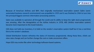 Because of American Airlines and IBM, that originally mechanized reservation system Sabre (semi-
automated business research environment) was propelled in 1959 and it was finished in 1964 to turn into
the principal biggest common information processing systems.
Sabre was available to operators all through the world and its ability to keep the right stock progressively
was amazing. After the deregulation of the Airline Industry in 1978, ARS (Airline reservation system)
became more important to the travel industry.
GDS does not hold any inventory, it is held on the vendor's reservation system itself but it has a real-time
link to the vendor's database.
Global Distribution System refreshes the status of inventory progressively. Along these lines, chiefs can
view rates change and can further change the cost or make uncommon offers.
Hope GDS may evolve like other technology/software-based systems.
 